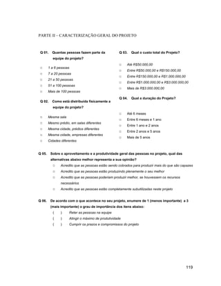 PARTE II CARACTERIZAÇÃO GERAL DO PROJETO



 Q 01.    Quantas pessoas fazem parte da             Q 03.   Qual o custo total do Projeto?
           equipe do projeto?
                                                          Até R$50.000,00
        1 a 6 pessoas
                                                          Entre R$50.000,00 e R$150.000,00
        7 a 20 pessoas
                                                          Entre R$150.000,00 e R$1.000.000,00
        21 a 50 pessoas
                                                          Entre R$1.000.000,00 e R$3.000.000,00
        51 a 100 pessoas
                                                          Mais de R$3.000.000,00
        Mais de 100 pessoas
                                                     Q 04.   Qual a duração do Projeto?
 Q 02.    Como está distribuída fisicamente a
           equipe do projeto?
                                                          Até 6 meses
        Mesma sala
                                                          Entre 6 meses e 1 ano
        Mesmo prédio, em salas diferentes
                                                          Entre 1 ano e 2 anos
        Mesma cidade, prédios diferentes
                                                          Entre 2 anos e 5 anos
        Mesma cidade, empresas diferentes
                                                          Mais de 5 anos
        Cidades diferentes


Q 05.    Sobre o aproveitamento e a produtividade geral das pessoas no projeto, qual das
         alternativas abaixo melhor representa a sua opinião?
                Acredito que as pessoas estão sendo cobrados para produzir mais do que são capazes
                Acredito que as pessoas estão produzindo plenamente o seu melhor
                Acredito que as pessoas poderiam produzir melhor, se houvessem os recursos
                necessários
                Acredito que as pessoas estão completamente subutilizadas neste projeto


Q 06.    De acordo com o que acontece no seu projeto, enumere de 1 (menos importante) a 3
         (mais importante) o grau de importância dos itens abaixo:
           (    )    Reter as pessoas na equipe
           (    )    Atingir o máximo de produtividade
           (    )    Cumprir os prazos e compromissos do projeto




                                                                                                119
 