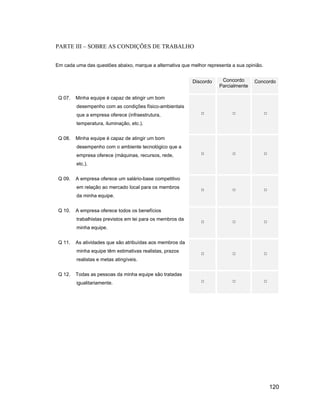 PARTE III SOBRE AS CONDIÇÕES DE TRABALHO


Em cada uma das questões abaixo, marque a alternativa que melhor representa a sua opinião.


                                                            Discordo    Concordo      Concordo
                                                                       Parcialmente

 Q 07.   Minha equipe é capaz de atingir um bom
         desempenho com as condições físico-ambientais
         que a empresa oferece (infraestrutura,
         temperatura, iluminação, etc.).


 Q 08.   Minha equipe é capaz de atingir um bom
         desempenho com o ambiente tecnológico que a
         empresa oferece (máquinas, recursos, rede,
         etc.).


 Q 09.   A empresa oferece um salário-base competitivo
         em relação ao mercado local para os membros
         da minha equipe.


 Q 10.   A empresa oferece todos os benefícios
         trabalhistas previstos em lei para os membros da
         minha equipe.


 Q 11.   As atividades que são atribuídas aos membros da
         minha equipe têm estimativas realistas, prazos
         realistas e metas atingíveis.


 Q 12.   Todas as pessoas da minha equipe são tratadas
         igualitariamente.




                                                                                             120
 
