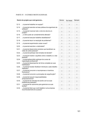 PARTE IV FATORES MOTIVACIONAIS


Dentro do projeto que você gerencia...                                Nunca   Às Vezes   Sempre


Q 13.   ...é possível trabalhar em equipe?

Q 14.   ...é possível exercitar as boas práticas da engenharia de
         software?
Q 15.   ...é possível vivenciar todo o ciclo de vida de um
         projeto?
Q 16.   ...a rotina pode ser constantemente alterada?

Q 17.   ...é possível executar trabalhos desafiadores?

Q 18.   ...é possível atuar na resolução de problemas?

Q 19.   ...é possível experimentar coisas novas?

Q 20.   ...é possível exercitar a criatividade?

Q 21.   ...é possível desenvolver produtos que beneficiem as
         vidas de outras pessoas?
Q 22.   ...é possível participar das tomadas de decisão?

Q 23.   ...é possível manter o equilíbrio entre o trabalho e a vida
         pessoal?
Q 24.   ...é possível/permitido participar de cursos de
         capacitação profissional?
Q 25.   ...é possível desempenhar de forma completa as suas
         habilidades?
Q 26.   ...é possível receber feedback individual a cada trabalho
         realizado?
Q 27.   ...é possível concorrer a recompensas e incentivos
         financeiros?
Q 28.   ...é possível concorrer a promoções de cargo/função?

Q 29.   ...é possível assumir responsabilidades
         (Empowerement)?
Q 30.   ...é possível ser alocado de acordo com as suas
         preferências pessoais?
Q 31.   ...é possível ter autonomia para gerenciar as suas
         tarefas?
Q 32.   ...é possível dizer que você trabalhar numa empresa
         reconhecidamente de sucesso?




                                                                                            121
 