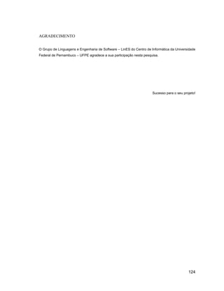 AGRADECIMENTO


O Grupo de Linguagens e Engenharia de Software   LinES do Centro de Informática da Universidade
Federal de Pernambuco   UFPE agradece a sua participação nesta pesquisa.




                                                                    Sucesso para o seu projeto!




                                                                                          124
 
