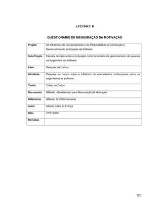 APÊNDICE B


              QUESTIONÁRIO DE MENSURAÇÃO DA MOTIVAÇÃO

Projeto       As Influências do Comportamento e da Personalidade na Construção e
              Desenvolvimento de Equipes de Software.

Sub-Projeto   Estudos de caso sobre a motivação como ferramenta de gerenciamento de pessoas
              na Engenharia de Software.

Fase          Pesquisa de Campo

Atividade     Pesquisa de campo sobre a influência de antecedentes motivacionais sobre os
              engenheiros de software.

Tarefa        Coleta de Dados

Documento     QMeMo - Questionário para Mensuração da Motivação

Referência    QMeMo 12 2008 Individual

Autor         Alberto César C. França

Data          27/11/2008

Revisões




                                                                                        125
 