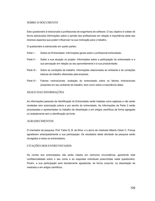SOBRE O DOCUMENTO


Este questionário é direcionado a profissionais de engenharia de software. O seu objetivo é coletar de
forma estruturada informações sobre a opinião dos profissionais em relação à importância dada aos
diversos aspectos que podem influenciar na sua motivação para o trabalho.

O questionário é estruturado em quatro partes:

Parte I -     Dados do Entrevistado: informações gerais sobre o profissional entrevistado.

Parte II -    Sobre a sua atuação no projeto: informações sobre a participação do entrevistado e a
              sua percepção em relação ao seu aproveitamento e à sua produtividade;

Parte III -   Sobre as condições de trabalho: informações relacionadas ao ambiente e às condições
              básicas de trabalho oferecidas pela empresa;

Parte IV -    Fatores motivacionais: avaliação do entrevistado sobre os fatores motivacionais
              presentes em seu ambiente de trabalho, bem como sobre a importância deles;


SIGILO DAS INFORMAÇÕES


As informações pessoais da Identificação do Entrevistado serão tratadas como sigilosas e não serão
reveladas sem autorização prévia e por escrito do entrevistado. As Informações da Parte 2 serão
processadas e apresentadas no trabalho de dissertação e em artigos científicos de forma agregada
ou isoladamente sem a identificação da fonte.


AGRADECIMENTOS


O orientador da pesquisa, Prof. Fabio Q. B. da Silva, e o aluno de mestrado Alberto César C. França
agradecem antecipadamente a sua participação. Os resultados desta atividade da pesquisa serão
divulgados a todos os entrevistados.


CITAÇÕES DOS ENTREVISTADOS


Os nomes dos entrevistados não serão citados em nenhuma circunstância, garantindo total
confidencialidade sobre o seu nome e as respostas individuais preenchidas neste questionário.
Porém, a sua participação será devidamente agradecida, de forma conjunta, na dissertação de
mestrado e em artigos científicos.




                                                                                                 126
 