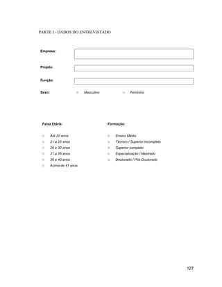 PARTE I - DADOS DO ENTREVISTADO



Empresa:



Projeto:


Função:


Sexo:                      Masculino                Feminino




 Faixa Etária:                         Formação:


        Até 20 anos                        Ensino Médio
        21 a 25 anos                       Técnico / Superior incompleto
        26 a 30 anos                       Superior completo
        31 a 35 anos                       Especialização / Mestrado
        36 a 40 anos                       Doutorado / Pós-Doutorado
        Acima de 41 anos




                                                                           127
 