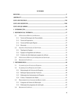 SUMÁRIO

RESUMO .................................................................................................................................. V

ABSTRACT ............................................................................................................................ VI

LISTA DE FIGURAS ...........................................................................................................VII

LISTA DE GRÁFICOS ...................................................................................................... VIII

LISTA DE QUADROS .......................................................................................................... IX

1 INTRODUÇÃO ..................................................................................................................13

2 REFERENCIAL TEÓRICO .............................................................................................17

   2.1        O ESTUDO DA MOTIVAÇÃO HUMANA ........................................................................17
       2.1.1 Teoria da Hierarquia das Necessidades ................................................................20
       2.1.3 Teoria da Expectativa ...........................................................................................23
       2.1.2 Teoria da Motivação-Higiene ...............................................................................27
       2.1.4 Discussão ..............................................................................................................28
   2.2        EQUIPES E ENGENHARIA DE SOFTWARE .....................................................................29
       2.2.1 Tipologia de Equipes ............................................................................................31
       2.2.2 Equipes na Engenharia de Software .....................................................................33
       2.2.3 Critérios de efetividade para equipes de software ................................................36
   2.3        O ESTUDO DA MOTIVAÇÃO EM EQUIPES DE SOFTWARE ............................................38
   2.4        RESUMO DO CAPÍTULO ..............................................................................................43
3 METODOLOGIA ..............................................................................................................44

   3.1        CLASSIFICAÇÃO E ETAPAS DA PESQUISA ...................................................................44
   3.2        ELABORAÇÃO DA PESQUISA DE CAMPO .....................................................................48
       3.2.1 Determinação do Universo da Pesquisa................................................................48
       3.2.2 Definição Operacional das Variáveis ...................................................................49
       3.2.3 Elaboração dos Instrumentos de Pesquisa ............................................................58
       3.2.4 Coleta e Tratamento dos Dados ............................................................................61
   3.3        PROCEDIMENTO DE ANÁLISE DOS RESULTADOS ........................................................63
       3.3.1 Categorias de Fatores de Motivação .....................................................................63
       3.3.2 Elaboração dos programas de motivação ..............................................................65
   3.4        RESUMO DO CAPÍTULO ..............................................................................................67


                                                                                                                                        xi
 