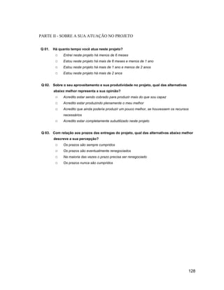 PARTE II - SOBRE A SUA ATUAÇÃO NO PROJETO


Q 01.   Há quanto tempo você atua neste projeto?
              Entrei neste projeto há menos de 6 meses
              Estou neste projeto há mais de 6 meses e menos de 1 ano
              Estou neste projeto há mais de 1 ano e menos de 2 anos
              Estou neste projeto há mais de 2 anos


 Q 02. Sobre o seu aproveitamento e sua produtividade no projeto, qual das alternativas
        abaixo melhor representa a sua opinião?
              Acredito estar sendo cobrado para produzir mais do que sou capaz
              Acredito estar produzindo plenamente o meu melhor
              Acredito que ainda poderia produzir um pouco melhor, se houvessem os recursos
              necessários
              Acredito estar completamente subutilizado neste projeto


 Q 03. Com relação aos prazos das entregas do projeto, qual das alternativas abaixo melhor
        descreve a sua percepção?
              Os prazos são sempre cumpridos
              Os prazos são eventualmente renegociados
              Na maioria das vezes o prazo precisa ser renegociado
              Os prazos nunca são cumpridos




                                                                                          128
 