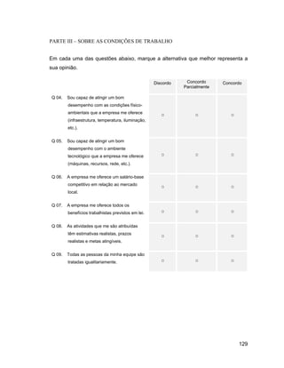 PARTE III SOBRE AS CONDIÇÕES DE TRABALHO


Em cada uma das questões abaixo, marque a alternativa que melhor representa a
sua opinião.

                                                    Discordo    Concordo      Concordo
                                                               Parcialmente

Q 04.   Sou capaz de atingir um bom
        desempenho com as condições físico-
        ambientais que a empresa me oferece
        (infraestrutura, temperatura, iluminação,
        etc.).


Q 05.   Sou capaz de atingir um bom
        desempenho com o ambiente
        tecnológico que a empresa me oferece
        (máquinas, recursos, rede, etc.).


Q 06.   A empresa me oferece um salário-base
        competitivo em relação ao mercado
        local.


Q 07.   A empresa me oferece todos os
        benefícios trabalhistas previstos em lei.


Q 08.   As atividades que me são atribuídas
        têm estimativas realistas, prazos
        realistas e metas atingíveis.


Q 09.   Todas as pessoas da minha equipe são
        tratadas igualitariamente.




                                                                                    129
 