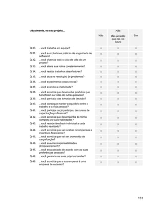 Atualmente, no seu projeto...                                       Não
                                                          Não   Mas acredito   Sim
                                                                que irei, no
                                                                  futuro

Q 30.   ...você trabalha em equipe?

Q 31.   ...você exercita boas práticas de engenharia de
         software?
Q 32.   ...você vivencia todo o ciclo de vida de um
         projeto?
Q 33.   ...você altera sua rotina constantemente?

Q 34.   ...você realiza trabalhos desafiadores?

Q 35.   ...você atua na resolução de problemas?

Q 36.   ...você experimenta coisas novas?

Q 37.   ...você exercita a criatividade?

Q 38.   ...você acredita que desenvolve produtos que
         beneficiam as vidas de outras pessoas?
Q 39.   ...você participa das tomadas de decisão?

Q 40.   ...você consegue manter o equilíbrio entre o
         trabalho e a vida pessoal?
Q 41.   ...você participa ou já participou de cursos de
         capacitação profissional?
Q 42.   ...você acredita que desempenha de forma
         completa as suas habilidades?
Q 43.   ...você recebe feedback individual a cada
         trabalho realizado?
Q 44.   ...você acredita que vai receber recompensas e
         incentivos financeiros?
Q 45.   ...você acredita que vai ser promovido de
         cargo/função?
Q 46.   ...você assume responsabilidades
         (Empowerement)?
Q 47.   ...você está alocado de acordo com as suas
         preferências pessoais?
Q 48.   ...você gerencia as suas próprias tarefas?

Q 49.   ...você acredita que a sua empresa é uma
         empresa de sucesso?




                                                                                 131
 