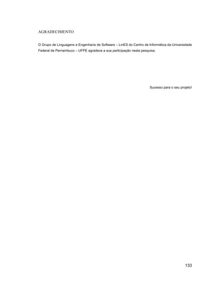 AGRADECIMENTO


O Grupo de Linguagens e Engenharia de Software   LinES do Centro de Informática da Universidade
Federal de Pernambuco   UFPE agradece a sua participação nesta pesquisa.




                                                                    Sucesso para o seu projeto!




                                                                                          133
 