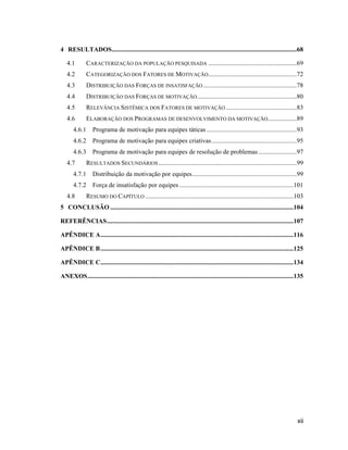 4 RESULTADOS...................................................................................................................68

   4.1        CARACTERIZAÇÃO DA POPULAÇÃO PESQUISADA .......................................................69
   4.2        CATEGORIZAÇÃO DOS FATORES DE MOTIVAÇÃO.......................................................72
   4.3        DISTRIBUIÇÃO DAS FORÇAS DE INSATISFAÇÃO ..........................................................78
   4.4        DISTRIBUIÇÃO DAS FORÇAS DE MOTIVAÇÃO ..............................................................80
   4.5        RELEVÂNCIA SISTÊMICA DOS FATORES DE MOTIVAÇÃO ............................................83
   4.6        ELABORAÇÃO DOS PROGRAMAS DE DESENVOLVIMENTO DA MOTIVAÇÃO..................89
       4.6.1 Programa de motivação para equipes táticas ........................................................93
       4.6.2 Programa de motivação para equipes criativas .....................................................95
       4.6.3 Programa de motivação para equipes de resolução de problemas ........................97
   4.7        RESULTADOS SECUNDÁRIOS ......................................................................................99
       4.7.1 Distribuição da motivação por equipes .................................................................99
       4.7.2 Força de insatisfação por equipes .......................................................................101
   4.8        RESUMO DO CAPÍTULO ............................................................................................103
5 CONCLUSÃO ..................................................................................................................104

REFERÊNCIAS ....................................................................................................................107

APÊNDICE A ........................................................................................................................116

APÊNDICE B ........................................................................................................................125

APÊNDICE C ........................................................................................................................134

ANEXOS ................................................................................................................................135




                                                                                                                                      xii
 