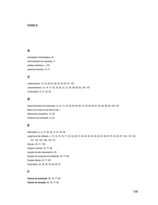ÍNDICE




A
abordagem metodológica, 44
administração de empresas, 17
análise estatística, v, 103
aspectos pessoais, 14, 41


C
colaboradores, 13, 19, 20, 24, 38, 42, 63, 64, 91, 102
comportamento, 13, 14, 17, 18, 19, 20, 21, 27, 28, 38, 68, 92, 105, 107
composição, vii, 31, 33, 92


D
desenvolvimento da motivação, vii, xii, 15, 16, 55, 63, 65, 66, 72, 78, 83, 89, 91, 92, 94, 96, 99, 100, 105
DESENVOLVIMENTO DE SOFTWARE, i
diferencial competitivo, 13, 38
Dinâmica da motivação, vii, 23


E
efetividade, ix, xi, 14, 35, 36, 37, 41, 43, 49
engenharia de software, v, 13, 14, 15, 16, 17, 33, 34, 35, 37, 39, 40, 43, 45, 48, 50, 61, 69, 87, 91, 93, 95, 97, 104, 116, 120,
    121, 122, 125, 129, 130, 131
EQUIPE, 29, 71, 108
Equipes criativas, 32, 77, 89
equipes de alto desempenho, 36
Equipes de resolução de problemas, 32, 77, 89
Equipes táticas, 32, 77, 89
Expectativa, 24, 25, 49, 52, 58, 59, 67


F
Fatores de aceleração, 65, 76, 77, 89
Fatores de inovação, 65, 76, 77, 89



                                                                                                                             138
 
