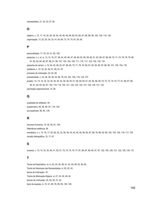 necessidades, 21, 22, 23, 27, 56


O
objetivo, v, 15, 17, 18, 20, 28, 39, 44, 45, 46, 49, 56, 60, 63, 65, 67, 68, 89, 99, 103, 104, 116, 125
organização, 13, 22, 25, 30, 33, 41, 63, 64, 72, 74, 75, 81, 93, 95


P
personalidade, 17, 33, 34, 41, 92, 105
pesquisa, ii, v, vii, ix, 13, 15, 16, 27, 38, 44, 45, 46, 47, 48, 49, 52, 56, 58, 60, 61, 63, 66, 67, 68, 69, 70, 71, 72, 76, 78, 79, 80,
    81, 82, 83, 84, 85, 87, 88, 91, 99, 101, 103, 104, 105, 111, 116, 117, 123, 125, 132, 133
pesquisa de campo, v, 16, 44, 45, 46, 52, 67, 68, 69, 70, 71, 78, 79, 80, 81, 82, 84, 85, 87, 88, 99, 101, 103, 104, 133
problema, v, 14, 33, 52, 56, 61, 65, 91, 97
processo de motivação, 23, 24, 28
produtividade, v, 33, 36, 38, 39, 43, 65, 76, 93, 102, 105, 118, 125, 127
projeto, 14, 15, 16, 32, 33, 34, 35, 40, 42, 46, 48, 50, 51, 58, 59, 60, 61, 63, 64, 66, 69, 70, 72, 73, 74, 75, 77, 81, 86, 87, 89,
    90, 91, 92, 93, 95, 97, 103, 116, 118, 120, 121, 122, 123, 125, 127, 129, 130, 131, 132
psicologia organizacional, 14, 28


Q
qualidade de software, 35
questionário, 46, 58, 60, 67, 116, 125
qui-quadrado, 56, 83, 135


R
recursos humanos, 14, 34, 35, 61, 104
Relevância sistêmica, 56
resultados, ii, v, 14, 16, 17, 20, 26, 30, 32, 38, 39, 43, 44, 45, 46, 58, 60, 67, 68, 76, 86, 93, 99, 102, 103, 104, 116, 117, 125
revisão bibliográfica, 15, 17, 67


S
sucesso, v, 13, 14, 33, 35, 40, 41, 50, 51, 72, 73, 74, 75, 77, 81, 86, 87, 89, 90, 91, 97, 102, 105, 120, 121, 122, 129, 130, 131


T
Teoria da Expectativa, vii, xi, 23, 24, 26, 38, 41, 43, 45, 49, 52, 56, 65
Teoria da Hierarquia das Necessidades, xi, 20, 22, 43
teoria da motivação, 18
Teoria da Motivação-Higiene, xi, 27, 43, 45, 49, 54
teorias de motivação, 20, 28, 30, 37, 43
tipos de equipes, ix, 15, 31, 65, 76, 89, 90, 104, 105
                                                                                                                                    140
 