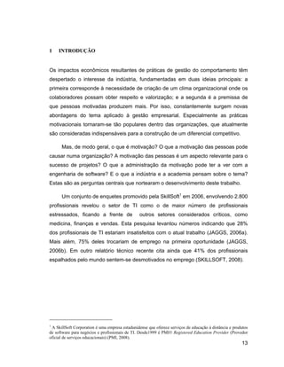 1    INTRODUÇÃO


Os impactos econômicos resultantes de práticas de gestão do comportamento têm
despertado o interesse da indústria, fundamentadas em duas ideias principais: a
primeira corresponde à necessidade de criação de um clima organizacional onde os
colaboradores possam obter respeito e valorização; e a segunda é a premissa de
que pessoas motivadas produzem mais. Por isso, constantemente surgem novas
abordagens do tema aplicado à gestão empresarial. Especialmente as práticas
motivacionais tornaram-se tão populares dentro das organizações, que atualmente
são consideradas indispensáveis para a construção de um diferencial competitivo.

      Mas, de modo geral, o que é motivação? O que a motivação das pessoas pode
causar numa organização? A motivação das pessoas é um aspecto relevante para o
sucesso de projetos? O que a administração da motivação pode ter a ver com a
engenharia de software? E o que a indústria e a academia pensam sobre o tema?
Estas são as perguntas centrais que nortearam o desenvolvimento deste trabalho.

      Um conjunto de enquetes promovido pela SkillSoft1 em 2006, envolvendo 2.800
profissionais revelou o setor de TI como o de maior número de profissionais
estressados, ficando a frente de                 outros setores considerados críticos, como
medicina, finanças e vendas. Esta pesquisa levantou números indicando que 28%
dos profissionais de TI estariam insatisfeitos com o atual trabalho (JAGGS, 2006a).
Mais além, 75% deles trocariam de emprego na primeira oportunidade (JAGGS,
2006b). Em outro relatório técnico recente cita ainda que 41% dos profissionais
espalhados pelo mundo sentem-se desmotivados no emprego (SKILLSOFT, 2008).




1
 A SkillSoft Corporation é uma empresa estadunidense que oferece serviços de educação à distância e produtos
de software para negócios e profissionais de TI. Desde1999 é PMI® Registered Education Provider (Provedor
oficial de serviços educacionais) (PMI, 2008).
                                                                                                        13
 