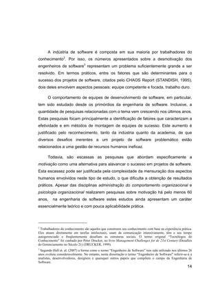 A indústria de software é composta em sua maioria por trabalhadores do
conhecimento2. Por isso, os números apresentados sobre a desmotivação dos
engenheiros de software3 representam um problema suficientemente grande a ser
resolvido. Em termos práticos, entre os fatores que são determinantes para o
sucesso dos projetos de software, citados pelo CHAOS Report (STANDISH, 1995),
dois deles envolvem aspectos pessoais: equipe competente e focada, trabalho duro.

      O comportamento de equipes de desenvolvimento de software, em particular,
tem sido estudado desde os primórdios da engenharia de software. Inclusive, a
quantidade de pesquisas relacionadas com o tema vem crescendo nos últimos anos.
Estas pesquisas focam principalmente a identificação de fatores que caracterizam a
efetividade e em métodos de montagem de equipes de sucesso. Este aumento é
justificado pelo reconhecimento, tanto da indústria quanto da academia, de que
diversos desafios inerentes a um projeto de software problemático estão
relacionados a uma gestão de recursos humanos ineficaz.

      Todavia, são escassas as pesquisas que abordam especificamente a
motivação como uma alternativa para alavancar o sucesso em projetos de software.
Esta escassez pode ser justificada pela complexidade da mensuração dos aspectos
humanos envolvidos neste tipo de estudo, o que dificulta a obtenção de resultados
práticos. Apesar das disciplinas administração do comportamento organizacional e
psicologia organizacional realizarem pesquisas sobre motivação há pelo menos 60
anos,     na engenharia de software estes estudos ainda apresentam um caráter
essencialmente teórico e com pouca aplicabilidade prática.




2
 Trabalhadores do conhecimento são aqueles que constroem seu conhecimento com base na experiência prática.
Eles atuam diretamente em tarefas intelectuais, usam da comunicação intensivamente, têm o seu tempo
autogerenciado e freqüentemente desafiam as estruturas sociais. O termo original Tecnólogos do
Conhecimento foi cunhado por Peter Drucker, no livro Management Challenges for de 21st Century (Desafios
do Gerenciamento no Século 21) (DRUCKER, 1999).
3
 Segundo Hall et. al. (2007) a forma como o termo Engenheiro de Software tem sido utilizado nos últimos 26
anos evoluiu consideravelmente. No entanto, nesta dissertação o termo Engenheiro de Software referir-se-á a
analistas, desenvolvedores, designers e quaisquer outros papeis que compõem o campo da Engenharia de
Software.
                                                                                                       14
 