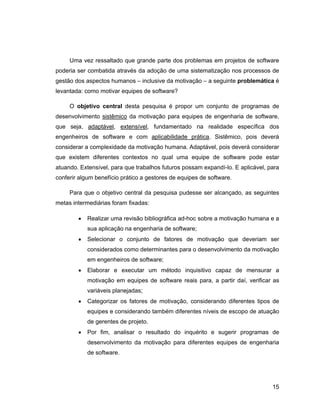 Uma vez ressaltado que grande parte dos problemas em projetos de software
poderia ser combatida através da adoção de uma sistematização nos processos de
gestão dos aspectos humanos      inclusive da motivação   a seguinte problemática é
levantada: como motivar equipes de software?

     O objetivo central desta pesquisa é propor um conjunto de programas de
desenvolvimento sistêmico da motivação para equipes de engenharia de software,
que seja, adaptável, extensível, fundamentado na realidade específica dos
engenheiros de software e com aplicabilidade prática. Sistêmico, pois deverá
considerar a complexidade da motivação humana. Adaptável, pois deverá considerar
que existem diferentes contextos no qual uma equipe de software pode estar
atuando. Extensível, para que trabalhos futuros possam expandí-lo. E aplicável, para
conferir algum benefício prático a gestores de equipes de software.

     Para que o objetivo central da pesquisa pudesse ser alcançado, as seguintes
metas intermediárias foram fixadas:

            Realizar uma revisão bibliográfica ad-hoc sobre a motivação humana e a
            sua aplicação na engenharia de software;
            Selecionar o conjunto de fatores de motivação que deveriam ser
            considerados como determinantes para o desenvolvimento da motivação
            em engenheiros de software;
            Elaborar e executar um método inquisitivo capaz de mensurar a
            motivação em equipes de software reais para, a partir daí, verificar as
            variáveis planejadas;
            Categorizar os fatores de motivação, considerando diferentes tipos de
            equipes e considerando também diferentes níveis de escopo de atuação
            de gerentes de projeto.
            Por fim, analisar o resultado do inquérito e sugerir programas de
            desenvolvimento da motivação para diferentes equipes de engenharia
            de software.




                                                                                 15
 