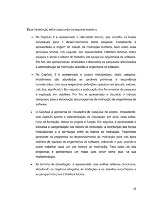 Esta dissertação está organizada da seguinte maneira:

      No Capítulo 2 é apresentado o referencial teórico, que constitui as bases
      conceituais    para   o   desenvolvimento     desta   pesquisa.   Inicialmente   é
      apresentada a origem do estudo da motivação humana, bem como suas
      principais teorias. Em seguida, são apresentados trabalhos teóricos sobre
      equipes e sobre o estudo do trabalho em equipe na engenharia de software.
      Por fim, são apresentadas, analisadas e discutidas as pesquisas relacionadas
      à administração da motivação aplicada à engenharia de software.

      No Capítulo 3 é apresentado o quadro metodológico desta pesquisa.
      Inicialmente   são    abordadas    as     variáveis   primárias   e   secundárias
      consideradas, com suas respectivas definições operacionais (escala, valores,
      cálculos, significado). Em seguida a elaboração das ferramentas de pesquisa
      é explicada em detalhes. Por fim, é apresentado e discutido o método
      designado para a elaboração dos programas de motivação de engenheiros de
      software.

      O Capítulo 4 apresenta os resultados da pesquisa de campo. Inicialmente,
      este capítulo aponta a caracterização da população, por sexo, faixa etária,
      nível de formação, tempo no projeto e função. Em seguida, é apresentada e
      discutida a categorização dos fatores de motivação, a distribuição das forças
      motivacionais e a correlação entre os fatores de motivação. Finalmente
      apresenta os programas de desenvolvimento da motivação para três tipos
      distintos de equipes de engenheiros de software, indicando o que, quando e
      quem trabalhar cada um dos fatores de motivação. Para cada um dos
      programas é apresentado um mapa para servir como guia na sua
      implementação.

      Ao término da dissertação, é apresentada uma análise reflexiva conclusiva,
      abordando os objetivos atingidos, as limitações e os desafios encontrados e
      as perspectivas para trabalhos futuros.




                                                                                       16
 
