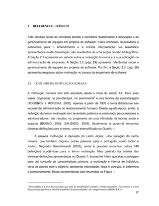 2     REFERENCIAL TEÓRICO


Este capítulo reúne as principais teorias e conceitos relacionados à motivação e ao
gerenciamento de equipes em projetos de software. Estes conceitos, necessários e
suficientes para o entendimento e a correta interpretação dos resultados
apresentados nesta dissertação, são resultantes de uma ampla revisão bibliográfica.
A Seção 2.1 apresenta um estudo sobre a motivação humana e a sua aplicação na
administração de empresas. A Seção 2.2 (pág. 29) apresenta referências sobre o
gerenciamento de equipes em projetos de software. Por fim, a Seção 2.3 (pág. 38)
apresenta pesquisas sobre motivação no campo da engenharia de software.


2.1   O ESTUDO DA MOTIVAÇÃO HUMANA


A motivação humana tem sido estudada desde o início do século XX. Teve suas
bases originadas na psicoterapia, na psicometria4 e nas teorias da aprendizagem
(TODOROV e MOREIRA, 2005). Apenas a partir de 1930 o tema difundiu-se nas
escolas de administração do relacionamento humano. Desde aquela época, então, a
definição do termo motivação tem levantado polêmica e estimulado pesquisadores e
administradores. Isto resultou no surgimento de uma infinidade de teorias sobre o
assunto (BUENO, 2002; SALGADO, 2005). Atualmente é possível encontrar
diversas definições para o termo, como exemplificado no Quadro 1.

      A palavra motivação é derivada do Latim motus, uma variação do verbo
movere, que também originou outras palavras para o português, como motor e
motivo. Segundo Golembiewski (2005), ainda é possível encontrar outras 140
definições acadêmicas para o termo motivação. Mas partindo da análise das
diversas definições apresentadas no Quadro 1, é possível inferir que elas convergem
para um conjunto de características comuns: a motivação é interna ao indivíduo;
varia de acordo com o objetivo; apresenta intensidade, força e duração; e determina
o comportamento. Estas características são resumidas na Figura 1.



4
 Psicoterapia é a área da psicologia que trata de perturbações mentais e comportamentais. Psicometria é a área
da psicologia que busca identificar padrões de personalidade e de comportamento (PRIBERAM).
                                                                                                          17
 
