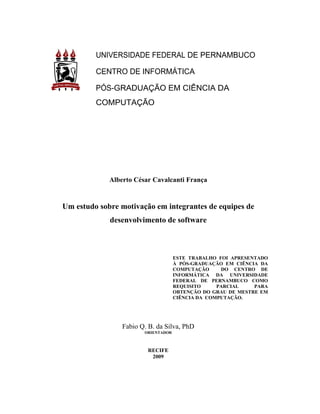 UNIVERSIDADE FEDERAL DE PERNAMBUCO

         CENTRO DE INFORMÁTICA

         PÓS-GRADUAÇÃO EM CIÊNCIA DA
         COMPUTAÇÃO




             Alberto César Cavalcanti França


Um estudo sobre motivação em integrantes de equipes de
             desenvolvimento de software



                                     ESTE TRABALHO FOI APRESENTADO
                                     À PÓS-GRADUAÇÃO EM CIÊNCIA DA
                                     COMPUTAÇÃO     DO CENTRO DE
                                     INFORMÁTICA DA UNIVERSIDADE
                                     FEDERAL DE PERNAMBUCO COMO
                                     REQUISITO     PARCIAL    PARA
                                     OBTENÇÃO DO GRAU DE MESTRE EM
                                     CIÊNCIA DA COMPUTAÇÃO.




                 Fabio Q. B. da Silva, PhD
                        ORIENTADOR



                         RECIFE
                          2009
 