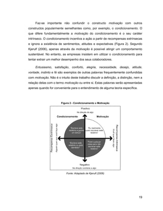 Faz-se importante não confundir o constructo motivação com outros
constructos popularmente semelhantes como, por exemplo, o condicionamento. O
que difere fundamentalmente a motivação do condicionamento é o seu caráter
intrínseco. O condicionamento incentiva a ação a partir de recompensas extrínsecas
e ignora a existência de sentimentos, atitudes e expectativas (Figura 2). Segundo
Kjerulf (2006), apenas através da motivação é possível atingir um comportamento
sustentável. No entanto, as empresas insistem em utilizar o condicionamento para
tentar extrair um melhor desempenho dos seus colaboradores.

     Entusiasmo, satisfação, conforto, alegria, necessidade, desejo, atitude,
vontade, instinto e fé são exemplos de outras palavras frequentemente confundidas
com motivação. Não é o intuito deste trabalho discutir a definição, a distinção, nem a
relação delas com o termo motivação ou entre si. Estas palavras serão apresentadas
apenas quando for conveniente para o entendimento de alguma teoria específica.



                        Figura 2 - Condicionamento x Motivação




                            Fonte: Adaptado de Kjerulf (2006)




                                                                                   19
 