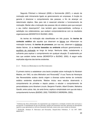 Segundo Pritchard e Ashwood (2008) e Sommerville (2007), o estudo da
motivação está intimamente ligado ao gerenciamento em empresas. A função do
gerente é direcionar o comportamento das pessoas, a fim de alcançar um
determinado objetivo. Mas para isto é essencial entender o funcionamento da
motivação. Manter alta a motivação das pessoas não só colabora para que exerçam
o seu melhor desempenho5, mas também gera responsabilidade, confiança e
satisfação nos colaboradores, que acabam comprometendo-se com os resultados
organizacionais (BOWDITCH E BUONO, 2000).

        As teorias de motivação são classificadas em três grupos. As teorias de
conteúdo estático são aquelas que observam os fatores que influenciam na
motivação humana. As teorias de processos, por sua vez, observam a dinâmica
destes fatores. Já as teorias baseadas no ambiente enfocam genericamente o
equilíbrio da motivação ao longo do tempo. Nenhuma delas, isoladamente, é
suficiente para explicar o comportamento em qualquer situação. É exatamente por
isso que existem tantas teorias (BOWDITCH e BUONO, 2000). A seguir serão
explicadas algumas das teorias existentes.


2.1.1    TEORIA DA HIERARQUIA DAS NECESSIDADES


O primeiro teórico a estabelecer uma teoria completa sobre motivação foi Abraham
Maslow, em 1943, na obra Motivation and Personality6. A sua Teoria da Hierarquia
das Necessidades acabou dando origem a diversas outras teorias de conteúdo
estático existentes atualmente. Maslow iniciou seus estudos observando o
comportamento de primatas e depois passou a estudar o comportamento de
personalidades como Abraham Lincoln, Benjamin Franklin, Albert Einstein, Mahatma
Gandhi, entre outros. Isto, de certa forma, explica a simplicidade com que ele trata o
comportamento humano (BUENO, 2002; TODOROV E MOREIRA, 2005).




5
  Nenhuma das obras referenciadas cita experimentos que comprovem a correlação existente entre motivação e
desempenho. O entendimento de que um indivíduo, quando está fortemente motivado, apresenta um desempenho
superior ao que apresentaria se estivesse fracamente motivado, consta como senso comum na literatura.
6
  MASLOW, Abraham H. Motivation and Personality. HarperCollins Publishers, 3ª. Ed 1987. ISBN:
0060419873.
                                                                                                      20
 