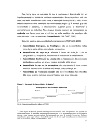 Esta teoria parte da premissa de que a motivação é determinada por um
impulso genérico no sentido de satisfazer necessidades. Se um organismo está com
sede, ele bebe, se está com fome, come, e assim por diante (BUENO, 2002). Então
Maslow identificou uma hierarquia de necessidades (Figura 3). À medida que uma
necessidade é satisfeita, a imediatamente superior passa a determinar o
comportamento do indivíduo. Nos degraus iniciais estariam as necessidades da
carência, que fazem com que o indivíduo se sinta saudável. As superiores são
caracterizadas como necessidades de crescimento (SALGADO, 2005).

      Segundo Maslow, as necessidades humanas seriam (ANDRADE, 2006):

        Necessidades biológicas, ou fisiológicas: são as necessidades inatas,
        como fome, sede, abrigo, reprodução, entre outras;
        Necessidades de segurança: refere-se à busca de proteção contra os
        perigos reais ou imaginários, relacionadas à estabilidade e sobrevivência;
        Necessidades de afiliação, ou sociais: são as necessidades de associação,
        aceitação por parte de um grupo, troca de amizade, afeto, amor;
        Necessidade do ego, ou de auto-estima: são relacionadas à forma como o
        indivíduo se auto-avalia. Envolve auto-apreço, autoconfiança, etc.;
        Necessidade de realização pessoal: são as necessidades mais elevadas.
        São o que levam o indivíduo a querer realizar todo o seu potencial.



Figura 3 - Hierarquia de Necessidades de Maslow7




Fonte: Adaptado de Bowditch e Buono (2000)



7
  A obra original de Maslow apresenta a hierarquia de necessidades como uma pirâmide, pois, segundo ele,
apenas uma minoria da sociedade (estimada arbitrariamente em 10%) seria capaz de atingir o nível superior
durante a vida, enquanto a grande maioria ficaria estagnada nas bases da pirâmide. Porém, para facilitar o
entendimento, optou-se por utilizar a ilustração da escada, pois dá uma noção mais adequada de seqüenciamento
entre as necessidades (BOWDITCH E BUONO, 2000).
                                                                                                         21
 