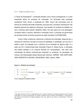 2.1.2    TEORIA DA EXPECTATIVA


A Teoria da Expectativa10, conhecida também como Teoria Contingencial, é a mais
importante teoria de processo de motivação. Foi formulada pelo psicólogo
canadense Victor Vroom, e publicada em 1964. Vroom não concordara com as
teorias de conteúdo até então existentes, pois para ele o processo motivacional não
depende apenas dos objetivos individuais, mas também do contexto de trabalho em
que o indivíduo está inserido (BUENO, 2002). Por isso optou por uma abordagem
inovadora sobre o assunto, definindo a motivação como o processo de governança
de escolhas dentre as formas possíveis de ação voluntária (LATHAM,2006).

        Vroom, então, propôs-se a descrever a dinâmica da motivação. Segundo ele, a
natureza do indivíduo é de agir em busca da satisfação. A satisfação, por sua vez, é
obtida a partir da avaliação que o indivíduo dá ao resultado de alguma ação. E a
ação, por fim, é determinada pela motivação (Figura 4). Dessa forma, a motivação
não estaria atrelada a um conjunto fechado de necessidades , mas seria uma
combinação de fatores motivacionais presentes no ambiente, da percepção, da
crença e da interpretação destes fatores pelo indivíduo. (GREEN, 1992; MAITLAND,
2000; BOWDITCH E BUONO, 2000;BUENO, 2002; Latham, 2006).



Figura 4   Dinâmica da motivação




Fonte: Adaptado de Maitland (2000)




10
  Do inglês Expectancy Theory. Freqüentemente ela é citada na literatura em língua portuguesa como Teoria da
Expectância ou Teoria da Expectação. No entanto, nenhum dos dois verbetes ( Expectância e Expectação )
são citados nos dicionários de língua portuguesa. Por isso, optou-se por utilizar a nomenclatura Teoria da
Expectativa .
                                                                                                        23
 