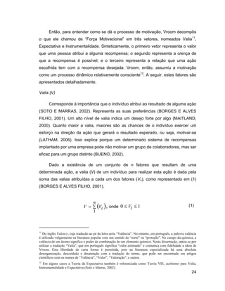 Então, para entender como se dá o processo de motivação, Vroom decompôs
o que ele chamou de Força Motivacional em três vetores, nomeados Valia11,
Expectativa e Instrumentalidade. Sinteticamente, o primeiro vetor representa o valor
que uma pessoa atribui a alguma recompensa; o segundo representa a crença de
que a recompensa é possível; e o terceiro representa a relação que uma ação
escolhida tem com a recompensa desejada. Vroom, então, assumiu a motivação
como um processo dinâmico relativamente consciente12. A seguir, estes fatores são
apresentados detalhadamente.

Valia (V)

      Corresponde à importância que o indivíduo atribui ao resultado de alguma ação
(SOTO E MARRAS, 2002). Representa as suas preferências (BORGES E ALVES
FILHO, 2001). Um alto nível de valia indica um desejo forte por algo (MAITLAND,
2000). Quanto maior a valia, maiores são as chances de o indivíduo exercer um
esforço na direção da ação que gerará o resultado esperado, ou seja, motivar-se
(LATHAM, 2006). Isso explica porque um determinado sistema de recompensas
implantado por uma empresa pode não motivar um grupo de colaboradores, mas ser
eficaz para um grupo distinto (BUENO, 2002).

      Dado a existência de um conjunto de n fatores que resultam de uma
determinada ação, a valia (V) de um indivíduo para realizar esta ação é dada pela
soma das valias atribuídas a cada um dos fatores (Vn), como representado em (1)
(BORGES E ALVES FILHO, 2001).


                                      n
                               V          Vi , onde 0         Vi     1                                   (1)
                                      1



11
  Do inglês Valency, cuja tradução ao pé da letra seria Valência . No entanto, em português, a palavra valência
é utilizada vulgarmente na literatura popular com um sentido de sorte ou proteção . No campo da química, a
valência de um átomo significa o poder de combinação de um elemento químico. Nesta dissertação, optou-se por
utilizar a tradução Valia , que em português significa valor estimado e comunica com fidelidade a ideia de
Vroom. Esta liberdade de certa forma é permitida, pois na literatura especializada há uma absoluta
desorganização, descuidado e desatenção com a tradução do termo, que pode ser encontrado em artigos
científicos com os nomes de Valência , Valor , Valoração , e outros.
12
   Em alguns casos a Teoria da Expectativa também é referenciada como Teoria VIE, acrônimo para Valia,
Instrumentalidade e Expectativa (Soto e Marras, 2002).
                                                                                                           24
 