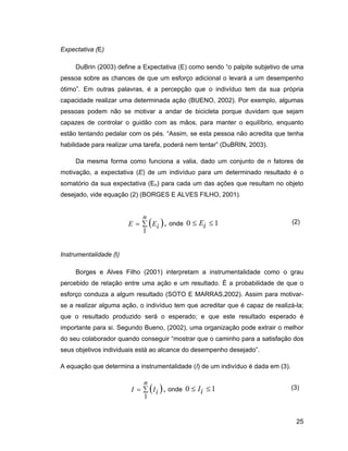 Expectativa (E)

     DuBrin (2003) define a Expectativa (E) como sendo o palpite subjetivo de uma
pessoa sobre as chances de que um esforço adicional o levará a um desempenho
ótimo . Em outras palavras, é a percepção que o indivíduo tem da sua própria
capacidade realizar uma determinada ação (BUENO, 2002). Por exemplo, algumas
pessoas podem não se motivar a andar de bicicleta porque duvidam que sejam
capazes de controlar o guidão com as mãos, para manter o equilíbrio, enquanto
estão tentando pedalar com os pés. Assim, se esta pessoa não acredita que tenha
habilidade para realizar uma tarefa, poderá nem tentar (DuBRIN, 2003).

     Da mesma forma como funciona a valia, dado um conjunto de n fatores de
motivação, a expectativa (E) de um indivíduo para um determinado resultado é o
somatório da sua expectativa (En) para cada um das ações que resultam no objeto
desejado, vide equação (2) (BORGES E ALVES FILHO, 2001).


                            n
                        E       Ei , onde 0    Ei   1                            (2)
                            1


Instrumentalidade (I)

     Borges e Alves Filho (2001) interpretam a instrumentalidade como o grau
percebido de relação entre uma ação e um resultado. É a probabilidade de que o
esforço conduza a algum resultado (SOTO E MARRAS,2002). Assim para motivar-
se a realizar alguma ação, o indivíduo tem que acreditar que é capaz de realizá-la;
que o resultado produzido será o esperado; e que este resultado esperado é
importante para si. Segundo Bueno, (2002), uma organização pode extrair o melhor
do seu colaborador quando conseguir mostrar que o caminho para a satisfação dos
seus objetivos individuais está ao alcance do desempenho desejado .

A equação que determina a instrumentalidade (I) de um indivíduo é dada em (3).

                            n
                        I       I i , onde 0   Ii   1                            (3)
                            1


                                                                                  25
 