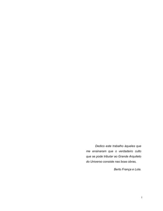 DEDICATÓRIA




           Dedico este trabalho àqueles que
     me ensinaram que o verdadeiro culto
     que se pode tributar ao Grande Arquiteto
     do Universo consiste nas boas obras,

                         Berto França e Lola.




                                                i
 