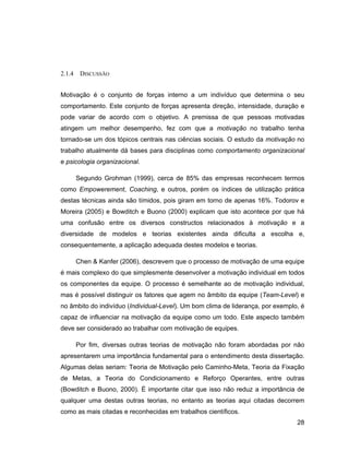 2.1.4    DISCUSSÃO


Motivação é o conjunto de forças interno a um indivíduo que determina o seu
comportamento. Este conjunto de forças apresenta direção, intensidade, duração e
pode variar de acordo com o objetivo. A premissa de que pessoas motivadas
atingem um melhor desempenho, fez com que a motivação no trabalho tenha
tornado-se um dos tópicos centrais nas ciências sociais. O estudo da motivação no
trabalho atualmente dá bases para disciplinas como comportamento organizacional
e psicologia organizacional.

        Segundo Grohman (1999), cerca de 85% das empresas reconhecem termos
como Empowerement, Coaching, e outros, porém os índices de utilização prática
destas técnicas ainda são tímidos, pois giram em torno de apenas 16%. Todorov e
Moreira (2005) e Bowditch e Buono (2000) explicam que isto acontece por que há
uma confusão entre os diversos constructos relacionados à motivação e a
diversidade de modelos e teorias existentes ainda dificulta a escolha e,
consequentemente, a aplicação adequada destes modelos e teorias.

        Chen & Kanfer (2006), descrevem que o processo de motivação de uma equipe
é mais complexo do que simplesmente desenvolver a motivação individual em todos
os componentes da equipe. O processo é semelhante ao de motivação individual,
mas é possível distinguir os fatores que agem no âmbito da equipe (Team-Level) e
no âmbito do indivíduo (Individual-Level). Um bom clima de liderança, por exemplo, é
capaz de influenciar na motivação da equipe como um todo. Este aspecto também
deve ser considerado ao trabalhar com motivação de equipes.

        Por fim, diversas outras teorias de motivação não foram abordadas por não
apresentarem uma importância fundamental para o entendimento desta dissertação.
Algumas delas seriam: Teoria de Motivação pelo Caminho-Meta, Teoria da Fixação
de Metas, a Teoria do Condicionamento e Reforço Operantes, entre outras
(Bowditch e Buono, 2000). É importante citar que isso não reduz a importância de
qualquer uma destas outras teorias, no entanto as teorias aqui citadas decorrem
como as mais citadas e reconhecidas em trabalhos científicos.
                                                                                 28
 