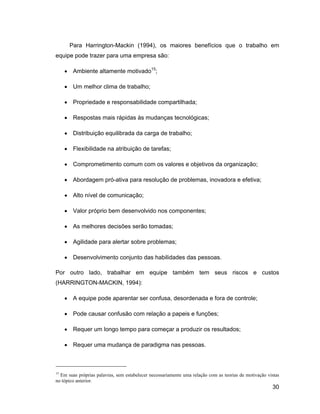 Para Harrington-Mackin (1994), os maiores benefícios que o trabalho em
equipe pode trazer para uma empresa são:

        Ambiente altamente motivado15;

        Um melhor clima de trabalho;

        Propriedade e responsabilidade compartilhada;

        Respostas mais rápidas às mudanças tecnológicas;

        Distribuição equilibrada da carga de trabalho;

        Flexibilidade na atribuição de tarefas;

        Comprometimento comum com os valores e objetivos da organização;

        Abordagem pró-ativa para resolução de problemas, inovadora e efetiva;

        Alto nível de comunicação;

        Valor próprio bem desenvolvido nos componentes;

        As melhores decisões serão tomadas;

        Agilidade para alertar sobre problemas;

        Desenvolvimento conjunto das habilidades das pessoas.

Por outro lado, trabalhar em equipe também tem seus riscos e custos
(HARRINGTON-MACKIN, 1994):

        A equipe pode aparentar ser confusa, desordenada e fora de controle;

        Pode causar confusão com relação a papeis e funções;

        Requer um longo tempo para começar a produzir os resultados;

        Requer uma mudança de paradigma nas pessoas.



15
  Em suas próprias palavras, sem estabelecer necessariamente uma relação com as teorias de motivação vistas
no tópico anterior.
                                                                                                       30
 