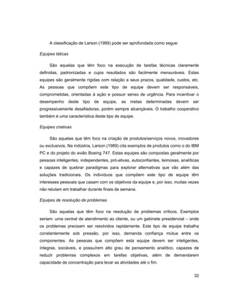 A classificação de Larson (1989) pode ser aprofundada como segue:

Equipes táticas

     São aquelas que têm foco na execução de tarefas técnicas claramente
definidas, padronizadas e cujos resultados são facilmente mensuráveis. Estas
equipes são geralmente rígidas com relação a seus prazos, qualidade, custos, etc.
As pessoas que compõem este tipo de equipe devem ser responsáveis,
comprometidas, orientadas à ação e possuir senso de urgência. Para incentivar o
desempenho        deste   tipo   de   equipe,   as   metas   determinadas   devem    ser
progressivamente desafiadoras, porém sempre alcançáveis. O trabalho cooperativo
também é uma característica deste tipo de equipe.

Equipes criativas

     São aquelas que têm foco na criação de produtos/serviços novos, inovadores
ou exclusivos. Na indústria, Larson (1989) cita exemplos de produtos como o do IBM
PC e do projeto do avião Boeing 747. Estas equipes são compostas geralmente por
pessoas inteligentes, independentes, pró-ativas, autoconfiantes, teimosas, analíticas
e capazes de quebrar paradigmas para explorar alternativas que vão além das
soluções tradicionais. Os indivíduos que compõem este tipo de equipe têm
interesses pessoais que casam com os objetivos da equipe e, por isso, muitas vezes
não relutam em trabalhar durante finais de semana.

Equipes de resolução de problemas

     São aquelas que têm foco na resolução de problemas críticos. Exemplos
seriam: uma central de atendimento ao cliente, ou um gabinete presidencial          onde
os problemas precisam ser resolvidos rapidamente. Este tipo de equipe trabalha
constantemente sob pressão, por isso, demanda confiança mútua entre os
componentes. As pessoas que compõem esta equipe devem ser inteligentes,
íntegras, sociáveis, e possuírem alto grau de pensamento analítico, capazes de
reduzir problemas complexos em tarefas objetivas, além de demandarem
capacidade de concentração para levar as atividades até o fim.


                                                                                      32
 