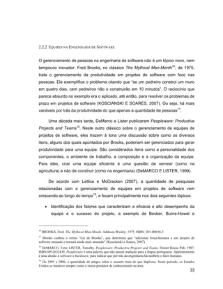 2.2.2 EQUIPES NA ENGENHARIA DE SOFTWARE


O gerenciamento de pessoas na engenharia de software não é um tópico novo, nem
tampouco inovador. Fred Brooks, no clássico The Mythical Man-Month16, de 1975,
trata o gerenciamento da produtividade em projetos de software com foco nas
pessoas. Ele exemplifica o problema citando que se um pedreiro constroi um muro
em quatro dias, cem pedreiros não o construirão em 10 minutos . O raciocínio que
parece absurdo no exemplo era o aplicado, até então, para resolver os problemas de
prazo em projetos de software (KOSCIANSKI E SOARES, 2007). Ou seja, há mais
variáveis por trás da produtividade do que apenas a quantidade de pessoas17.

         Uma década mais tarde, DeMarco e Lister publicaram Peopleware: Productive
Projects and Teams18. Neste outro clássico sobre o gerenciamento de equipes de
projetos de software, eles trazem à tona uma discussão sobre como os diversos
itens, alguns dos quais apontados por Brooks, poderiam ser gerenciados para gerar
produtividade para uma equipe. São considerados itens como a personalidade dos
componentes, o ambiente de trabalho, a composição e a organização da equipe.
Para eles, criar uma equipe eficiente é uma questão de semear (como na
agricultura) e não de construir (como na engenharia) (DeMARCO E LISTER, 1999).

         De acordo com Lettice e McCracken (2007), a quantidade de pesquisas
relacionadas com o gerenciamento de equipes em projetos de software vem
crescendo ao longo do tempo19, e focam principalmente nos dois seguintes tópicos:

          Identificação dos fatores que caracterizam a eficácia e alto desempenho da
          equipe e o sucesso do projeto, a exemplo de Becker, Burns-Howel e


16
     BROOKS, Fred. The Mythical Man-Month. Addison-Wesley. 1975. ISBN: 201-00650-2
17
   Brooks cunhou o termo Lei de Brooks , que determina que adicionar força-humana a um projeto de
software atrasado o tornará ainda mais atrasado (Koscianski e Soares, 2007).
18
  DeMARCO, Tom; LISTER, Timothy. Peopleware: Productive Projects and Teams. Dorset House Pub. 1987.
ISBN 0932633439. Peopleware é uma palavra que não possui tradução para a língua portuguesa. Aparentemente
é uma alusão à software e hardware, para indicar que por trás da engenharia há também o fator humano.
19
  De 1995 a 2006, a quantidade de artigos sobre o assunto mais do que duplicou. Neste período, os Estados
Unidos se manteve sempre como o maior produtor de conhecimento na área.
                                                                                                     33
 