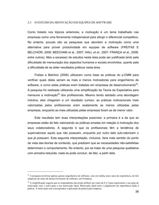 2.3    O ESTUDO DA MOTIVAÇÃO EM EQUIPES DE SOFTWARE


Como tratado nos tópicos anteriores, a motivação é um tema trabalhado nas
empresas como uma ferramenta indispensável para atingir o diferencial competitivo.
No entanto, poucas são as pesquisas que abordam a motivação como uma
alternativa para prover produtividade em equipes de software (FREITAS E
BELCHIOR, 2006; BEECHAM et al., 2007; HALL et al., 2007; FRANÇA et al., 2008;
entre outros). Mas a escassez de estudos nesta área pode ser justificada tanto pela
dificuldade de mensuração dos aspectos humanos e sociais envolvidos, quanto pela
a dificuldade de se obter resultados práticos nesta área.

       Freitas e Belchior (2006) utilizaram como base as práticas do p-CMM para
verificar quais delas seriam as mais e menos motivadoras para engenheiros de
software, e como estas práticas eram tratadas em empresas de desenvolvimento25.
A pesquisa foi realizada utilizando uma simplificação da Teoria da Expectativa para
mensurar a motivação26 dos profissionais. Mesmo tendo adotado uma abordagem
indutiva, eles chegaram a um resultado curioso: as práticas motivacionais mais
valorizadas pelos profissionais eram exatamente as menos utilizadas pelas
empresas, enquanto as mais utilizadas pelas empresas foram as de menor valor.

       Este resultado tem duas interpretações possíveis: a primeira é a de que as
empresas estão de fato valorizando as práticas erradas em relação à motivação dos
seus colaboradores. A segunda é que os profissionais têm a tendência de
supervalorizar aquilo que não possuem, enquanto por outro lado sub-valorizam o
que já possuem. Esta segunda interpretação, inclusive, faria mais sentido do ponto
de vista das teorias de conteúdo, que predizem que as necessidades não-satisfeitas
determinam o comportamento. No entanto, por se tratar de uma pesquisa qualitativa
com amostra reduzida, nada se pode concluir, de fato, a partir dela.




25
  A pesquisa envolveu apenas quinze engenheiros de software, com em média cinco anos de experiência, de três
empresas do ramo de desenvolvimento de software, em Fortaleza.
26
  A simplificação sugeria que os respondentes deveriam atribuir um valor de 0 a 5 para representar o seu grau de
motivação real, e outro para a sua motivação ideal. Motivação ideal seria o julgamento da importância dada à
prática. A motivação real correspondeu à aplicação da prática pela empresa.
                                                                                                            38
 