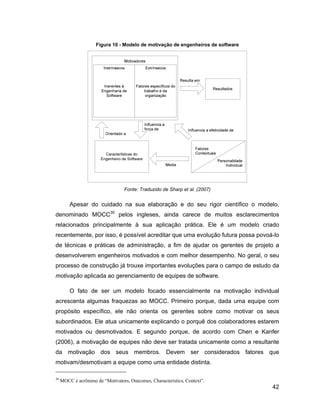 Figura 10 - Modelo de motivação de engenheiros de software




                                  Fonte: Traduzido de Sharp et al. (2007)


         Apesar do cuidado na sua elaboração e do seu rigor científico o modelo,
denominado MOCC30 pelos ingleses, ainda carece de muitos esclarecimentos
relacionados principalmente à sua aplicação prática. Ele é um modelo criado
recentemente, por isso, é possível acreditar que uma evolução futura possa povoá-lo
de técnicas e práticas de administração, a fim de ajudar os gerentes de projeto a
desenvolverem engenheiros motivados e com melhor desempenho. No geral, o seu
processo de construção já trouxe importantes evoluções para o campo de estudo da
motivação aplicada ao gerenciamento de equipes de software.

         O fato de ser um modelo focado essencialmente na motivação individual
acrescenta algumas fraquezas ao MOCC. Primeiro porque, dada uma equipe com
propósito específico, ele não orienta os gerentes sobre como motivar os seus
subordinados. Ele atua unicamente explicando o porquê dos colaboradores estarem
motivados ou desmotivados. E segundo porque, de acordo com Chen e Kanfer
(2006), a motivação de equipes não deve ser tratada unicamente como a resultante
da motivação dos seus membros. Devem ser considerados fatores que
motivam/desmotivam a equipe como uma entidade distinta.

30
     MOCC é acrônimo de Motivators, Outcomes, Characteristics, Context .
                                                                                  42
 