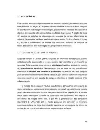 3     METODOLOGIA


Este capítulo tem como objetivo apresentar o quadro metodológico selecionado para
esta pesquisa. Na Seção 3.1 é apresentada inicialmente a classificação da pesquisa
de acordo com a abordagem metodológica, procedimento, natureza das variáveis e
objetivo. Em seguida, são apresentadas as etapas da pesquisa. A Seção 3.2 (pág.
48) explora os detalhes da elaboração da pesquisa de campo relacionados ao
universo da pesquisa, variáveis e definições operacionais. Por fim, a Seção 3.3 (pág.
63) aborda o procedimento de análise dos resultados, incluindo os métodos de
testes de hipóteses e de elaboração dos programas de motivação.


3.1   CLASSIFICAÇÃO E ETAPAS DA PESQUISA


Segundo Marconi e Lakatos (2004), o quadro de referência metodológica, quando
cuidadosamente selecionado, é o que confere rigor científico a um trabalho de
pesquisa. Esta pesquisa optou por uma abordagem indutiva, apoiada no método
de procedimento estatístico. Naturalmente, por se tratar de um procedimento
estatístico, a natureza das variáveis é quantitativa. Quanto ao fim, esta pesquisa
pode ser classificada como descritiva e causal, pois objetiva colher um conjunto de
variáveis a partir de um estudo de campo e identificar a relação existente entre
estas variáveis.

      O método de abordagem indutiva caracteriza-se por partir de um conjunto de
dados particulares, suficientemente constatados (amostra), para inferir uma verdade
geral, não necessariamente contida nas partes examinadas (população). A primeira
etapa desta abordagem consiste na observação dos fenômenos, em seguida a
descoberta da relação entre eles, e por fim a generalização das conclusões
(MARCONI E LAKATOS, 2004). Nesta pesquisa em particular, o fenômeno
examinado trata-se da força de motivação, exercida por um conjunto de fatores de
motivação, em uma amostra limitada de engenheiros de software.




                                                                                  44
 