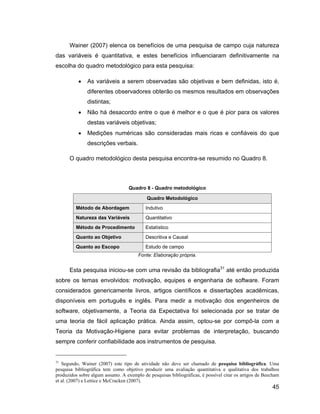 Wainer (2007) elenca os benefícios de uma pesquisa de campo cuja natureza
das variáveis é quantitativa, e estes benefícios influenciaram definitivamente na
escolha do quadro metodológico para esta pesquisa:

               As variáveis a serem observadas são objetivas e bem definidas, isto é,
               diferentes observadores obterão os mesmos resultados em observações
               distintas;
               Não há desacordo entre o que é melhor e o que é pior para os valores
               destas variáveis objetivas;
               Medições numéricas são consideradas mais ricas e confiáveis do que
               descrições verbais.

      O quadro metodológico desta pesquisa encontra-se resumido no Quadro 8.



                                   Quadro 8 - Quadro metodológico

                                            Quadro Metodológico
         Método de Abordagem               Indutivo
         Natureza das Variáveis            Quantitativo
         Método de Procedimento            Estatístico
         Quanto ao Objetivo                Descritiva e Causal
         Quanto ao Escopo                  Estudo de campo
                                        Fonte: Elaboração própria.


      Esta pesquisa iniciou-se com uma revisão da bibliografia31 até então produzida
sobre os temas envolvidos: motivação, equipes e engenharia de software. Foram
considerados genericamente livros, artigos científicos e dissertações acadêmicas,
disponíveis em português e inglês. Para medir a motivação dos engenheiros de
software, objetivamente, a Teoria da Expectativa foi selecionada por se tratar de
uma teoria de fácil aplicação prática. Ainda assim, optou-se por compô-la com a
Teoria da Motivação-Higiene para evitar problemas de interpretação, buscando
sempre conferir confiabilidade aos instrumentos de pesquisa.


31
   Segundo, Wainer (2007) este tipo de atividade não deve ser chamado de pesquisa bibliográfica. Uma
pesquisa bibliográfica tem como objetivo produzir uma avaliação quantitativa e qualitativa dos trabalhos
produzidos sobre algum assunto. A exemplo de pesquisas bibliográficas, é possível citar os artigos de Beecham
et al. (2007) e Lettice e McCracken (2007).
                                                                                                         45
 