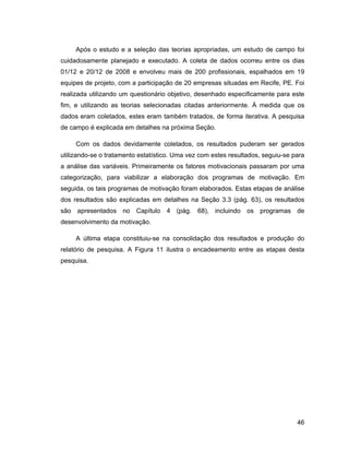Após o estudo e a seleção das teorias apropriadas, um estudo de campo foi
cuidadosamente planejado e executado. A coleta de dados ocorreu entre os dias
01/12 e 20/12 de 2008 e envolveu mais de 200 profissionais, espalhados em 19
equipes de projeto, com a participação de 20 empresas situadas em Recife, PE. Foi
realizada utilizando um questionário objetivo, desenhado especificamente para este
fim, e utilizando as teorias selecionadas citadas anteriormente. À medida que os
dados eram coletados, estes eram também tratados, de forma iterativa. A pesquisa
de campo é explicada em detalhes na próxima Seção.

     Com os dados devidamente coletados, os resultados puderam ser gerados
utilizando-se o tratamento estatístico. Uma vez com estes resultados, seguiu-se para
a análise das variáveis. Primeiramente os fatores motivacionais passaram por uma
categorização, para viabilizar a elaboração dos programas de motivação. Em
seguida, os tais programas de motivação foram elaborados. Estas etapas de análise
dos resultados são explicadas em detalhes na Seção 3.3 (pág. 63), os resultados
são apresentados no Capítulo 4 (pág. 68), incluindo os programas de
desenvolvimento da motivação.

     A última etapa constituiu-se na consolidação dos resultados e produção do
relatório de pesquisa. A Figura 11 ilustra o encadeamento entre as etapas desta
pesquisa.




                                                                                 46
 