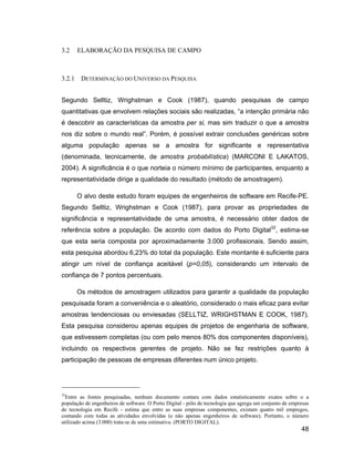3.2     ELABORAÇÃO DA PESQUISA DE CAMPO



3.2.1    DETERMINAÇÃO DO UNIVERSO DA PESQUISA


Segundo Selltiz, Wrighstman e Cook (1987), quando pesquisas de campo
quantitativas que envolvem relações sociais são realizadas, a intenção primária não
é descobrir as características da amostra per si, mas sim traduzir o que a amostra
nos diz sobre o mundo real . Porém, é possível extrair conclusões genéricas sobre
alguma população apenas se a amostra for significante e representativa
(denominada, tecnicamente, de amostra probabilística) (MARCONI E LAKATOS,
2004). A significância é o que norteia o número mínimo de participantes, enquanto a
representatividade dirige a qualidade do resultado (método de amostragem).

        O alvo deste estudo foram equipes de engenheiros de software em Recife-PE.
Segundo Selltiz, Wrighstman e Cook (1987), para provar as propriedades de
significância e representatividade de uma amostra, é necessário obter dados de
referência sobre a população. De acordo com dados do Porto Digital32, estima-se
que esta seria composta por aproximadamente 3.000 profissionais. Sendo assim,
esta pesquisa abordou 6,23% do total da população. Este montante é suficiente para
atingir um nível de confiança aceitável (p=0,05), considerando um intervalo de
confiança de 7 pontos percentuais.

        Os métodos de amostragem utilizados para garantir a qualidade da população
pesquisada foram a conveniência e o aleatório, considerado o mais eficaz para evitar
amostras tendenciosas ou enviesadas (SELLTIZ, WRIGHSTMAN E COOK, 1987).
Esta pesquisa considerou apenas equipes de projetos de engenharia de software,
que estivessem completas (ou com pelo menos 80% dos componentes disponíveis),
incluindo os respectivos gerentes de projeto. Não se fez restrições quanto à
participação de pessoas de empresas diferentes num único projeto.




32
  Entre as fontes pesquisadas, nenhum documento contara com dados estatisticamente exatos sobre o a
população de engenheiros de software. O Porto Digital - pólo de tecnologia que agrega um conjunto de empresas
de tecnologia em Recife - estima que entre as suas empresas componentes, existam quatro mil empregos,
contando com todas as atividades envolvidas (e não apenas engenheiros de software). Portanto, o número
utilizado acima (3.000) trata-se de uma estimativa. (PORTO DIGITAL).
                                                                                                         48
 