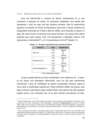 3.2.2.2.    DEFINIÇÃO OPERACIONAL DAS VARIÁVEIS PRIMÁRIAS

      Uma vez determinado o conjunto de fatores motivacionais (F1...20) que
comporiam a pesquisa de campo, foi necessário estabelecer uma escala para
representar o valor de cada uma das variáveis primárias. Esta foi desenvolvida
seguindo os preceitos da Teoria da Expectativa, para evitar o mesmo problema de
ambiguidade enfrentado por Freitas e Belchior (2006), como discutido na Seção 2.3
(pág. 38). Assim sendo, foi atribuída uma escala intervalar, com apenas três valores
possíveis para cada variável, onde 1,00 representara a satisfação máxima, 0,50
representara a intermediária35 e o 0,10 representara a mínima36 (Quadro 11).

                     Quadro 11 - Escalas e significados das variáveis primárias
                                Variáveis               Valor        Significados
                                                        1,00            Máximo
                          Valia (Vx)                    0,50
                                                        0,10            Mínimo
                                                        1,00            Máximo
                          Expectativa (Ex)              0,50
                                                        0,10            Mínimo
                                                        1,00            Máximo
                          Instrumentalidade (Ix)        0,50
                                                        0,10            Mínimo
                                         Fonte: Elaboração própria.

      Já para aqueles fatores que foram classificados como higiênicos (H1... 6) optou-
se por utilizar uma abordagem diferenciada. Uma vez que eles naturalmente
representam o grau de insatisfação de alguma necessidade individual, julgou-se
como viável a simplificação sugerida por Freitas e Belchior (2006). Isto porque, caso
algum indivíduo supervalorize algum destes fatores, eles apenas não terão qualquer
impacto sobre a sua motivação real. Já se este indivíduo sub-valorizar um fator,



35
  Selltiz, Wrighstman e Cook (1987) sugerem que deve-se evitar elaborar escalas bipolares na pesquisa social,
colocando-se um valor intermediário. Essa propriedade é chamada de balanceamento da escala. Ao mesmo
tempo, cada um dos valores da escala deve ser devidamente justificado. Buscando simplificar o processo de
preenchimento dos questionários, esta pesquisa optou por atribuir apenas 3 valores, devidamente justificados ao
longo do texto.
36
  Para conveniência do cálculo, a satisfação mínima aqui foi representada pelo 0,10 ao invés do 0,00, como
sugerido pela Teoria da Expectativa (Seção 2.1.2). Desta forma, mesmo com a anulação de um dos componentes
de cálculo (Valia, Expectativa ou Instrumentalidade), fora possível manter os valores numéricos para fins de
comparação.
                                                                                                           52
 