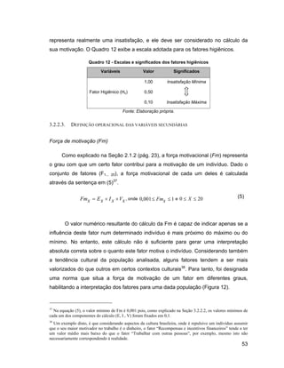 representa realmente uma insatisfação, e ele deve ser considerado no cálculo da
sua motivação. O Quadro 12 exibe a escala adotada para os fatores higiênicos.

                     Quadro 12 - Escalas e significados dos fatores higiênicos

                            Variáveis              Valor           Significados

                                                   1,00         Insatisfação Mínima

                     Fator Higiênico (Hx)          0,50

                                                   0,10        Insatisfação Máxima

                                        Fonte: Elaboração própria.


3.2.2.3.   DEFINIÇÃO OPERACIONAL DAS VARIÁVEIS SECUNDÁRIAS


Força de motivação (Fm)

      Como explicado na Seção 2.1.2 (pág. 23), a força motivacional (Fm) representa
o grau com que um certo fator contribui para a motivação de um indivíduo. Dado o
conjunto de fatores (F1...       20),   a força motivacional de cada um deles é calculada
                                  37
através da sentença em (5) .


                Fmx      Ex     I x Vx , onde 0,001 Fmx           1e 0     X    20                    (5)




        O valor numérico resultante do cálculo da Fm é capaz de indicar apenas se a
influência deste fator num determinado indivíduo é mais próximo do máximo ou do
mínimo. No entanto, este cálculo não é suficiente para gerar uma interpretação
absoluta correta sobre o quanto este fator motiva o indivíduo. Considerando também
a tendência cultural da população analisada, alguns fatores tendem a ser mais
valorizados do que outros em certos contextos culturais38. Para tanto, foi designada
uma norma que situa a força de motivação de um fator em diferentes graus,
habilitando a interpretação dos fatores para uma dada população (Figura 12).



37
  Na equação (5), o valor mínimo de Fm é 0,001 pois, como explicado na Seção 3.2.2.2, os valores mínimos de
cada um dos componentes do cálculo (E, I , V) foram fixados em 0,1.
38
  Um exemplo disto, é que considerando aspectos da cultura brasileira, onde é repulsivo um indivíduo assumir
que o seu maior motivador no trabalho é o dinheiro, o fator Recompensas e incentivos financeiros tende a ter
um valor médio mais baixo do que o fator Trabalhar com outras pessoas , por exemplo, mesmo isto não
necessariamente correspondendo à realidade.
                                                                                                        53
 