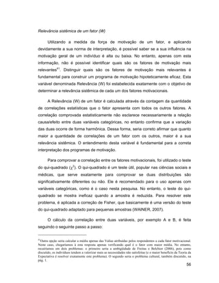Relevância sistêmica de um fator (W)

       Utilizando a medida da força de motivação de um fator, e aplicando
devidamente a sua norma de interpretação, é possível saber se a sua influência na
motivação geral de um indivíduo é alta ou baixa. No entanto, apenas com esta
informação, não é possível identificar quais são os fatores de motivação mais
relevantes41. Distinguir quais são os fatores de motivação mais relevantes é
fundamental para construir um programa de motivação hipoteticamente eficaz. Esta
variável denominada Relevância (W) foi estabelecida exatamente com o objetivo de
determinar a relevância sistêmica de cada um dos fatores motivacionais.

       A Relevância (W) de um fator é calculada através da contagem da quantidade
de correlações estatísticas que o fator apresenta com todos os outros fatores. A
correlação comprovada estatisticamente não esclarece necessariamente a relação
causa/efeito entre duas variáveis categóricas, no entanto confirma que a variação
das duas ocorre de forma harmônica. Dessa forma, seria correto afirmar que quanto
maior a quantidade de correlações de um fator com os outros, maior é a sua
relevância sistêmica. O entendimento desta variável é fundamental para a correta
interpretação dos programas de motivação.

       Para comprovar a correlação entre os fatores motivacionais, foi utilizado o teste
do qui-quadrado ( 2). O qui-quadrado é um teste útil, popular nas ciências sociais e
médicas, que serve exatamente para comprovar se duas distribuições são
significativamente diferentes ou não. Ele é recomendado para o uso apenas com
variáveis categóricas, como é o caso nesta pesquisa. No entanto, o teste do qui-
quadrado se mostra ineficaz quando a amostra é reduzida. Para resolver este
problema, é aplicada a correção de Fisher, que basicamente é uma versão do teste
do qui-quadrado adaptado para pequenas amostras (WAINER, 2007).

       O cálculo da correlação entre duas variáveis, por exemplo A e B, é feita
seguindo o seguinte passo a passo:


41
  Outra opção seria calcular a média apenas das Valias atribuídas pelos respondentes a cada fator motivacional.
Neste caso, chegaríamos à esta resposta apenas verificando qual é o fator com maior média. No entanto,
recairíamos em dois problemas: o primeiro seria a ambigüidade de Freitas e Belchior (2006), pois como
discutido, os indivíduos tendem a valorizar mais as necessidades não satisfeitas (e o maior benefício da Teoria da
Expectativa é resolver exatamente este problema). O segundo seria o problema cultural, também discutido, na
pág. 1.
                                                                                                              56
 