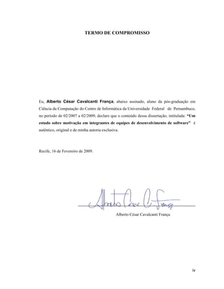 TERMO DE COMPROMISSO




Eu, Alberto César Cavalcanti França, abaixo assinado, aluno da pós-graduação em
Ciência da Computação do Centro de Informática da Universidade Federal de Pernambuco,
no período de 02/2007 a 02/2009, declaro que o conteúdo dessa dissertação, intitulada: Um
estudo sobre motivação em integrantes de equipes de desenvolvimento de software        é
autêntico, original e de minha autoria exclusiva.




Recife, 16 de Fevereiro de 2009.




                        ___________________________________________________

                                               Alberto César Cavalcanti França




                                                                                       iv
 
