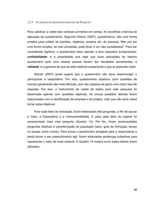 3.2.3    ELABORAÇÃO DOS INSTRUMENTOS DE PESQUISA


Para viabilizar a coleta das variáveis primárias em campo, foi escolhida a técnica de
aplicação de questionários. Segundo Wainer (2007), questionários são uma forma
simples para coletar as opiniões, objetivos, anseios etc. de pessoas. Mas por ser
uma forma simples, se mal concebida, pode levar a um viés considerável . Para ser
considerado legítimo, o questionário deve atender a dois requisitos fundamentais:
confiabilidade: é a propriedade que rege que duas aplicações do mesmo
questionário para uma mesma pessoa devem dar resultados semelhantes; e
validade: é a garantia de que se está medindo exatamente o que se pretende medir.

        Wainer (2007) ainda sugere que o questionário não deve desencorajar o
participante a respondê-lo. Por isso, questionários objetivos (com questões de
marcar) geralmente são mais eficazes, pois são capazes de gerar uma maior taxa de
resposta. Por isso, o instrumento de coleta de dados para esta pesquisa foi
desenhado apenas com questões objetivas. As únicas questões abertas foram
relacionadas com a identificação da empresa e do projeto, visto que não seria viável
tornar estas objetivas.

        Para cada fator de motivação, foram elaboradas três perguntas, a fim de apurar
a Valia, a Expectativa e a Instrumentalidade. E para cada fator de higiene foi
acrescentada mais uma pergunta (Quadro 13). Por fim, foram acrescentadas
perguntas relativas à caracterização da população (sexo, grau de formação, tempo
na equipe, entre outros). Para tornar o questionário amigável para o respondente e
ainda tornar o seu preenchimento ágil, foram elaboradas sentenças subjetivas para
representar o valor de cada variável. O Quadro 14 mostra como estes rótulos foram
utilizados.




                                                                                   58
 