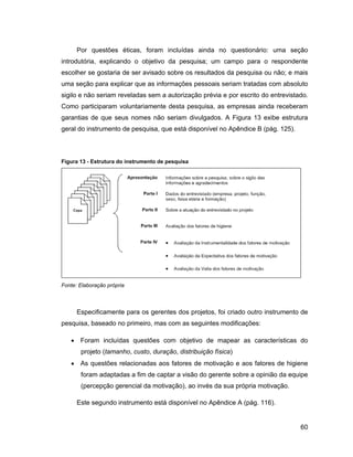 Por questões éticas, foram incluídas ainda no questionário: uma seção
introdutória, explicando o objetivo da pesquisa; um campo para o respondente
escolher se gostaria de ser avisado sobre os resultados da pesquisa ou não; e mais
uma seção para explicar que as informações pessoais seriam tratadas com absoluto
sigilo e não seriam reveladas sem a autorização prévia e por escrito do entrevistado.
Como participaram voluntariamente desta pesquisa, as empresas ainda receberam
garantias de que seus nomes não seriam divulgados. A Figura 13 exibe estrutura
geral do instrumento de pesquisa, que está disponível no Apêndice B (pág. 125).



Figura 13 - Estrutura do instrumento de pesquisa




Fonte: Elaboração própria



      Especificamente para os gerentes dos projetos, foi criado outro instrumento de
pesquisa, baseado no primeiro, mas com as seguintes modificações:

       Foram incluídas questões com objetivo de mapear as características do
       projeto (tamanho, custo, duração, distribuição física)
       As questões relacionadas aos fatores de motivação e aos fatores de higiene
       foram adaptadas a fim de captar a visão do gerente sobre a opinião da equipe
       (percepção gerencial da motivação), ao invés da sua própria motivação.

      Este segundo instrumento está disponível no Apêndice A (pág. 116).


                                                                                  60
 