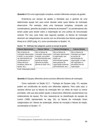 Questão 2: Em uma organização complexa, existem diferentes escopos de gestão.

         Entende-se por escopo de gestão a liberdade que o gerente de uma
determinada equipe tem para tomar decisão sobre quais fatores de motivação
desenvolver. Por exemplo, dada uma hierarquia complexa, composta por
coordenadores, gerentes de projeto e diretores da empresa44, os coordenadores não
teriam poder para decidir sobre a implantação de uma política de remuneração
variável. Por isso, para tratar esta segunda questão, os fatores de motivação
deveriam ser categorizados de acordo com as dimensões dos fatores sugeridas por
Sharp et al. (2007) (pág. 41), como conceituados no Quadro 16.

Quadro 16        Definição das categorias, quanto ao escopo de gestão

Fatores Operacionais              Fatores Táticos         Fatores Estratégicos             Fatores Globais
São os fatores de             São os fatores de          São os fatores de              São os fatores de
motivação relacionados        motivação relacionados     motivação relacionados         motivação que fogem
à tarefa, ou que podem        à equipe, que podem        à organização, que             ao escopo de
ser administrados por         ser administrados pelo     podem ser                      administração da
coordenadores ou              gerente da equipe          administrados apenas           organização, ou seja,
líderes técnicos              (gerente do projeto,       pelos gestores da              são originados ou
(analistas, líderes de        gerente do setor, etc.).   organização (diretores,        percebidos fora da
equipe, etc.).                                           administradores, etc.).        organização.
Fonte: Elaboração própria.




Questão 3: Equipes diferentes devem priorizar diferentes fatores de motivação.

         Como explorado na Seção 2.2.1 - Tipologia de Equipes (pág. 31), equipes
podem ser constituídas de acordo com diferentes objetivos. Para cada caso, é
razoável afirmar que os fatores de motivação têm um efeito de maior ou menor
prioridade, visto que eles podem ajudar a desenvolver diferentes características nos
colaboradores da equipe. Por isso, baseando-se na classificação de equipes de
Larson (1989) (apresentada na pág. 32), os fatores de motivação foram
categorizados em: fatores de aceleração, fatores de inovação e fatores de tração,
conceituados no Quadro 17.




44
     Em equipes pequenas, freqüentemente, uma única pessoa assume todos estes papeis.
                                                                                                             64
 