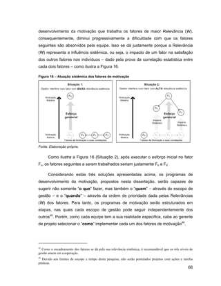 desenvolvimento da motivação que trabalha os fatores de maior Relevância (W),
consequentemente, diminui progressivamente a dificuldade com que os fatores
seguintes são absorvidos pela equipe. Isso se dá justamente porque a Relevância
(W) representa a influência sistêmica, ou seja, o impacto de um fator na satisfação
dos outros fatores nos indivíduos             dado pela prova da correlação estatística entre
cada dois fatores       como ilustra a Figura 16.

Figura 16    Atuação sistêmica dos fatores de motivação




Fonte: Elaboração própria.


      Como ilustra a Figura 16 (Situação 2), após executar o esforço inicial no fator
Fc, os fatores seguintes a serem trabalhados seriam justamente Fb e Fd.

      Considerando estas três soluções apresentadas acima, os programas de
desenvolvimento da motivação, propostos nesta dissertação, serão capazes de
sugerir não somente o que fazer, mas também o quem                             através do escopo de
gestão      e o quando            através da ordem de prioridade dada pelas Relevâncias
(W) dos fatores. Para tanto, os programas de motivação serão estruturados em
etapas, nas quais cada escopo de gestão pode seguir independentemente dos
outros45. Porém, como cada equipe tem a sua realidade específica, cabe ao gerente
de projeto selecionar o como implementar cada um dos fatores de motivação46.




45
  Como o encadeamento dos fatores se dá pela sua relevância sistêmica, é recomendável que os três níveis de
gestão atuem em cooperação.
46
   Devido aos limites de escopo e tempo desta pesquisa, não serão postulados projetos com ações e tarefas
práticas.
                                                                                                       66
 