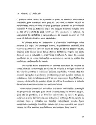 3.4    RESUMO DO CAPÍTULO


O propósito deste capítulo foi apresentar o quadro de referência metodológica
selecionado para elaboração desta pesquisa. Em suma, o método indutivo foi
implementado através de uma pesquisa quantitativa, utilizando um procedimento
estatístico. A coleta de dados deu-se por uma pesquisa de campo, realizada entre
os dias 01/12 e 20/12 de 2008, envolvendo 235 engenheiros de software. As
propriedades de significância e representatividade da pesquisa atingiram um nível
aceitável, dado as estimativas sobre a população.

        No primeiro tópico foi apresentada a classificação metodológica desta
pesquisa, que seguiu uma abordagem indutiva, de procedimento estatístico, com
variáveis quantitativas e com um estudo de campo de objetivo descritivo-causal,
utilizando como base as teorias da Expectativa e da Motivação-Higiene para coleta
de dados sobre a motivação dos engenheiros de software. As etapas da pesquisa
constituíram-se na revisão bibliográfica, na pesquisa de campo, na análise dos
resultados e na elaboração do relatório.

        Em seguida, foram apresentados os detalhes específicos da pesquisa de
campo, relativos à determinação do universo da pesquisa, à definição operacional
das variáveis primárias e secundárias (escalas, significados, fórmulas, etc.). Foi
abordado o porquê de o questionário ter sido designado com questões objetivas, os
cuidados que foram tomados para garantir as suas propriedades de confiabilidade e
validade, o tratamento das questões éticas, os critérios de anulação e a tradução
das escalas de valores numéricos para valores subjetivos.

      Por fim, foram apresentadas e discutidas as questões relacionadas à elaboração
dos programas de motivação: quais fatores são adequados para diferentes equipes,
quais são os prioritários, e as limitações relacionadas ao escopo de gestão,
explorando a forma de tratamento para cada um dos problemas. Neste capítulo, os
principais riscos e limitações das decisões metodológicas tomadas foram
apresentados, analisados, discutidos e tratados com o rigor necessário para conferir
validade científica, qualidade e confiabilidade aos resultados deste trabalho.




                                                                                 67
 