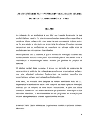 UM ESTUDO SOBRE MOTIVAÇÃO EM INTEGRANTES DE EQUIPES

                DE DESENVOLVIMENTO DE SOFTWARE




                                     RESUMO


A motivação de um profissional é um fator que impacta diretamente na sua
produtividade no trabalho. No entanto, enquanto outras áreas evoluem para utilizar a
gestão de fatores motivacionais como alavanca para o sucesso de projetos, pouco
se fez em relação a isto dentro da engenharia de software. Pesquisas recentes
demonstram que os profissionais de engenharia de software estão entre os
profissionais mais estressados e desmotivados.

Outro agravante para o problema, é que os modelos de motivação existentes são
excessivamente teóricos e com pouca aplicabilidade prática, dificultando assim a
interpretação e implementação destes modelos por gerentes de projetos de
software.

O objetivo central desta pesquisa é propor um conjunto de programas de
desenvolvimento sistêmico da motivação para equipes de engenharia de software,
que seja, adaptável, extensível, fundamentado na realidade específica dos
engenheiros de software e com alta aplicabilidade prática.

Para tanto, foi realizada uma pesquisa de campo envolvendo mais de 200
engenheiros de software em Recife, com o objetivo de medir o grau de motivação
exercido por um conjunto de vinte fatores motivacionais. A partir dos dados
coletados, foi realizada uma análise estatística que possibilitou, entre alguns outros
resultados relevantes, o desenvolvimento de três programas de motivação para
equipes de engenheiros de software hipoteticamente eficazes.




Palavras-Chave: Gestão de Pessoas, Engenheiro de Software, Equipes de Software,
Motivação


                                                                                    v
 
