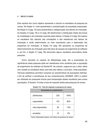 4   RESULTADOS


Este capítulo tem como objetivo apresentar e discutir os resultados da pesquisa de
campo. Na Seção 4.1 será apresentada a caracterização da população pesquisada.
Na Seção 4.2 (pág. 72) será apresentada a categorização dos fatores de motivação.
As Seções 4.3 (pág. 78) e 4.4 (pág. 80) destrincham a distribuição média das forças
de insatisfação e de motivação exercida pelos fatores. A Seção 4.5 (pág. 83) explora
os resultados dos cálculos das correlações e das relevâncias dos fatores de
motivação e serão determinados os mais importantes para a elaboração dos
programas de motivação. A Seção 4.6 (pág. 89) apresenta os programas de
desenvolvimento da motivação para três tipos de equipes de engenharia de software
e, por fim, a Seção 4.7 (pág. 99) demonstra alguns resultados secundários desta
pesquisa.

     Como discutido no capítulo de Metodologia (pág. 44) a propriedade de
significância desta pesquisa pôde ser classificada como aceitável para a população
de engenheiros de software de Recife-PE. No entanto, sugere-se que o leitor utilize
com cautela os resultados desta, pois eles são válidos, a princípio, nesta população.
Técnicas estatísticas permitem comparar as características de populações distintas,
a fim de verificar a semelhança de seu comportamento (WAINER, 2007) e podem
ser utilizadas em pesquisas futuras para transposição destes resultados para outras
populações. O Quadro 18 exibe a taxa de resposta obtida pela pesquisa de campo.

                   Quadro 18 - Taxa de resposta na pesquisa de campo

                              Quantidade de questionários...


                ...distribuídos                   235           100%


                ...respondidos                    187           80%


                ...não-respondidos                 36           15%


                ...anulados                        12            5%

                Fonte: Elaboração própria, com dados da pesquisa de campo.

                                                                                  68
 