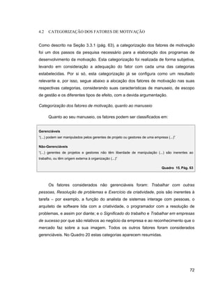 4.2   CATEGORIZAÇÃO DOS FATORES DE MOTIVAÇÃO


Como descrito na Seção 3.3.1 (pág. 63), a categorização dos fatores de motivação
foi um dos passos da pesquisa necessário para a elaboração dos programas de
desenvolvimento da motivação. Esta categorização foi realizada de forma subjetiva,
levando em consideração a adequação do fator com cada uma das categorias
estabelecidas. Por si só, esta categorização já se configura como um resultado
relevante e, por isso, segue abaixo a alocação dos fatores de motivação nas suas
respectivas categorias, considerando suas características de manuseio, de escopo
de gestão e os diferentes tipos de efeito, com a devida argumentação.

Categorização dos fatores de motivação, quanto ao manuseio

      Quanto ao seu manuseio, os fatores podem ser classificados em:


Gerenciáveis
(...) podem ser manipulados pelos gerentes de projeto ou gestores de uma empresa (...)

Não-Gerenciáveis
(...) gerentes de projetos e gestores não têm liberdade de manipulação (...) são inerentes ao
trabalho, ou têm origem externa à organização (...)

                                                                              Quadro 15, Pág. 63




      Os fatores considerados não gerenciáveis foram: Trabalhar com outras
pessoas, Resolução de problemas e Exercício da criatividade, pois são inerentes à
tarefa    por exemplo, a função do analista de sistemas interage com pessoas, o
arquiteto de software lida com a criatividade, o programador com a resolução de
problemas, e assim por diante; e o Significado do trabalho e Trabalhar em empresas
de sucesso por que são relativos ao negócio da empresa e ao reconhecimento que o
mercado faz sobre a sua imagem. Todos os outros fatores foram considerados
gerenciáveis. No Quadro 20 estas categorias aparecem resumidas.




                                                                                              72
 